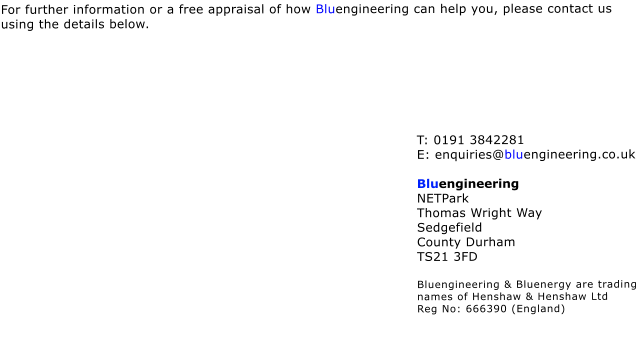 For further information or a free appraisal of how Bluengineering can help you, please contact us using the details below.        T: 0191 3842281 E: enquiries@bluengineering.co.uk  Bluengineering NETPark Thomas Wright Way Sedgefield County Durham TS21 3FD  Bluengineering & Bluenergy are trading names of Henshaw & Henshaw Ltd  Reg No: 666390 (England)