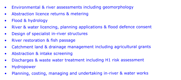 	Environmental & river assessments including geomorphology 	Abstraction licence returns & metering 	Flood & hydrology 	River & water licencing, planning applications & flood defence consent 	Design of specialist in-river structures 	River restoration & fish passage 	Catchment land & drainage management including agricultural grants 	Abstraction & intake screening 	Discharges & waste water treatment including H1 risk assessment 	Hydropower 	Planning, costing, managing and undertaking in-river & water works