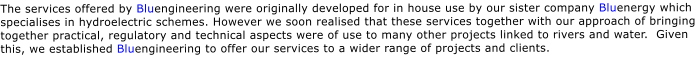 The services offered by Bluengineering were originally developed for in house use by our sister company Bluenergy which specialises in hydroelectric schemes. However we soon realised that these services together with our approach of bringing together practical, regulatory and technical aspects were of use to many other projects linked to rivers and water.  Given this, we established Bluengineering to offer our services to a wider range of projects and clients.