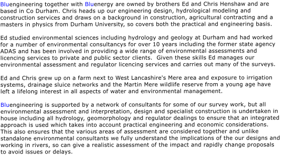 Bluengineering together with Bluenergy are owned by brothers Ed and Chris Henshaw and are based in Co Durham. Chris heads up our engineering design, hydrological modeling and construction services and draws on a background in construction, agricultural contracting and a masters in physics from Durham University, so covers both the practical and engineering basis.  Ed studied environmental sciences including hydrology and geology at Durham and had worked for a number of environmental consultancys for over 10 years including the former state agency ADAS and has been involved in providing a wide range of environmental assessments and licencing services to private and public sector clients.  Given these skills Ed manages our environmental assessment and regulator licencing services and carries out many of the surveys.  Ed and Chris grew up on a farm next to West Lancashire's Mere area and exposure to irrigation systems, drainage sluice networks and the Martin Mere wildlife reserve from a young age have left a lifelong interest in all aspects of water and environmental management.  Bluengineering is supported by a network of consultants for some of our survey work, but all environmental assessment and interpretation, design and specialist construction is undertaken in house including all hydrology, geomorphology and regulator dealings to ensure that an integrated approach is used which takes into account practical engineering and economic considerations.  This also ensures that the various areas of assessment are considered together and unlike standalone environmental consultants we fully understand the implications of the our designs and working in rivers, so can give a realistic assessment of the impact and rapidly change proposals to avoid issues or delays.