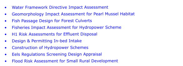 	Water Framework Directive Impact Assessment 	Geomorphology Impact Assessment for Pearl Mussel Habitat 	Fish Passage Design for Forest Culverts 	Fisheries Impact Assessment for Hydropower Scheme  	H1 Risk Assessments for Effluent Disposal 	Design & Permitting In-bed Intake 	Construction of Hydropower Schemes 	Eels Regulations Screening Design Appraisal 	Flood Risk Assessment for Small Rural Development